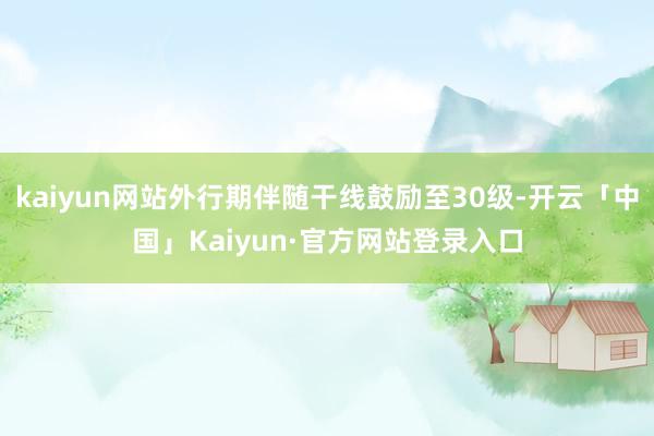 kaiyun网站外行期伴随干线鼓励至30级-开云「中国」Kaiyun·官方网站登录入口
