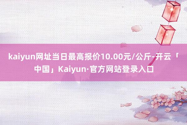 kaiyun网址当日最高报价10.00元/公斤-开云「中国」Kaiyun·官方网站登录入口