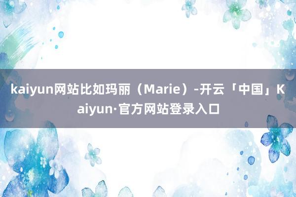 kaiyun网站比如玛丽(Marie)-开云「中国」Kaiyun·官方网站登录入口