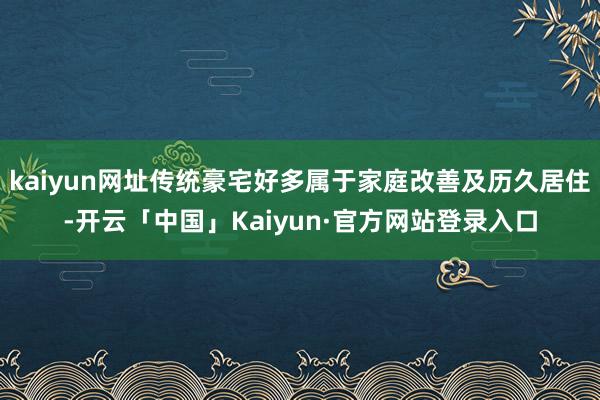kaiyun网址传统豪宅好多属于家庭改善及历久居住-开云「中国」Kaiyun·官方网站登录入口