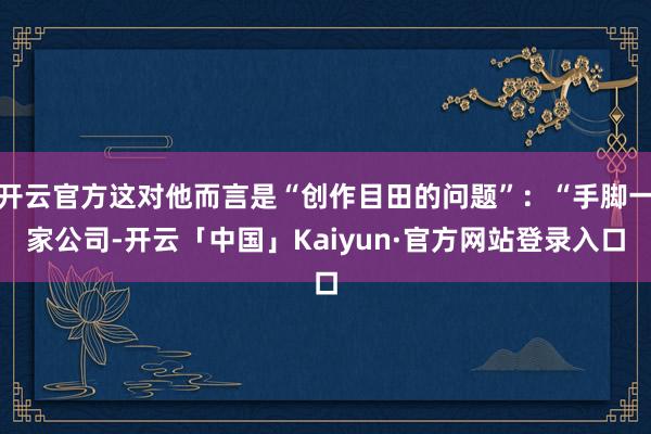 开云官方这对他而言是“创作目田的问题”:“手脚一家公司-开云「中国」Kaiyun·官方网站登录入口