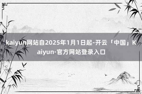 kaiyun网站自2025年1月1日起-开云「中国」Kaiyun·官方网站登录入口