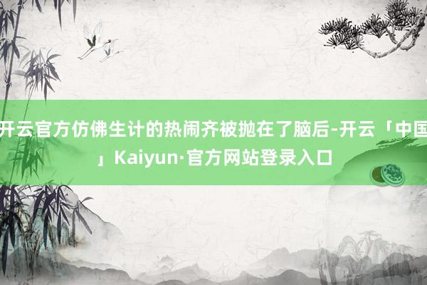 开云官方仿佛生计的热闹齐被抛在了脑后-开云「中国」Kaiyun·官方网站登录入口