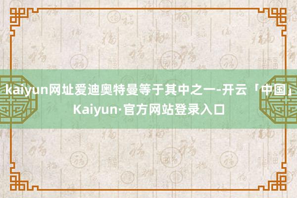 kaiyun网址爱迪奥特曼等于其中之一-开云「中国」Kaiyun·官方网站登录入口