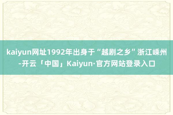kaiyun网址1992年出身于“越剧之乡”浙江嵊州-开云「中国」Kaiyun·官方网站登录入口