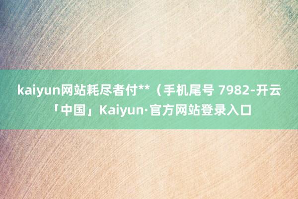 kaiyun网站耗尽者付**(手机尾号 7982-开云「中国」Kaiyun·官方网站登录入口