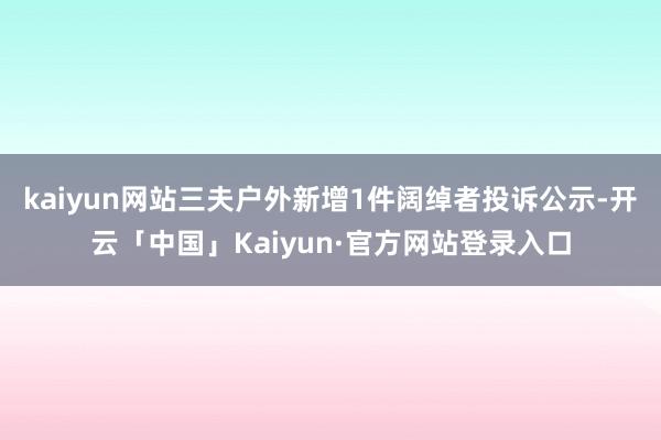 kaiyun网站三夫户外新增1件阔绰者投诉公示-开云「中国」Kaiyun·官方网站登录入口