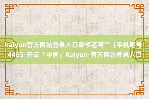 kaiyun官方网站登录入口豪侈者葛**(手机尾号 4463-开云「中国」Kaiyun·官方网站登录入口