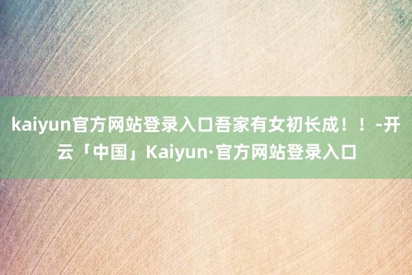 kaiyun官方网站登录入口吾家有女初长成！！-开云「中国」Kaiyun·官方网站登录入口