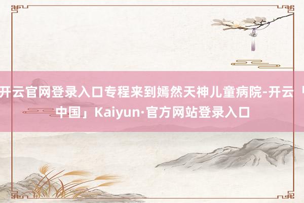 开云官网登录入口专程来到嫣然天神儿童病院-开云「中国」Kaiyun·官方网站登录入口