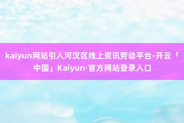kaiyun网站引入河汉区线上资讯劳动平台-开云「中国」Kaiyun·官方网站登录入口
