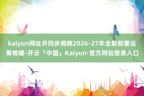 kaiyun网址并同步揭晓2026-27年全新部署运筹帷幄-开云「中国」Kaiyun·官方网站登录入口