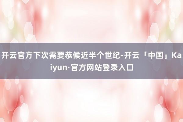 开云官方下次需要恭候近半个世纪-开云「中国」Kaiyun·官方网站登录入口