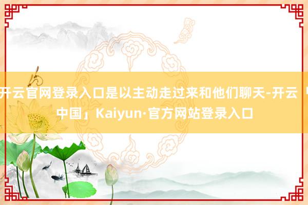 开云官网登录入口是以主动走过来和他们聊天-开云「中国」Kaiyun·官方网站登录入口