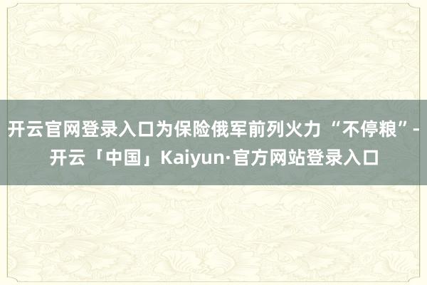 开云官网登录入口为保险俄军前列火力 “不停粮”-开云「中国」Kaiyun·官方网站登录入口