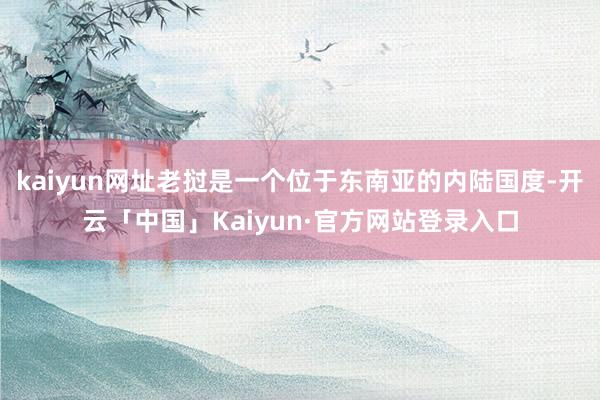 kaiyun网址老挝是一个位于东南亚的内陆国度-开云「中国」Kaiyun·官方网站登录入口