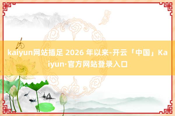 kaiyun网站插足 2026 年以来-开云「中国」Kaiyun·官方网站登录入口
