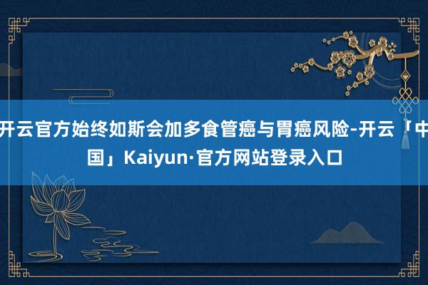 开云官方始终如斯会加多食管癌与胃癌风险-开云「中国」Kaiyun·官方网站登录入口
